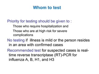 Priority for testing should be given to :
Those who require hospitalization and
Those who are at high risk for severe
complications
No testing if illness is mild or the person resides
in an area with confirmed cases
Recommended test for suspected cases is real-
time reverse transcriptase (RT)-PCR for
influenza A, B, H1, and H3
Whom to test
 