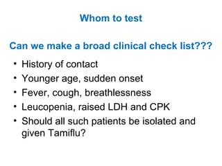 Can we make a broad clinical check list???
• History of contact
• Younger age, sudden onset
• Fever, cough, breathlessness
• Leucopenia, raised LDH and CPK
• Should all such patients be isolated and
given Tamiflu?
Whom to test
 