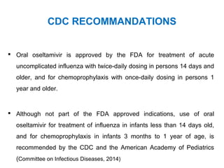 CDC RECOMMANDATIONS
 Oral oseltamivir is approved by the FDA for treatment of acute
uncomplicated influenza with twice-daily dosing in persons 14 days and
older, and for chemoprophylaxis with once-daily dosing in persons 1
year and older.
 Although not part of the FDA approved indications, use of oral
oseltamivir for treatment of influenza in infants less than 14 days old,
and for chemoprophylaxis in infants 3 months to 1 year of age, is
recommended by the CDC and the American Academy of Pediatrics
(Committee on Infectious Diseases, 2014)
 