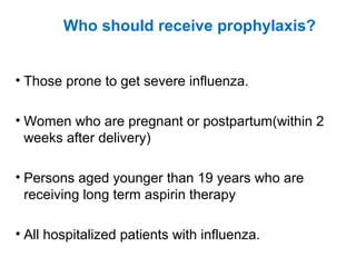 Who should receive prophylaxis?
• Those prone to get severe influenza.
• Women who are pregnant or postpartum(within 2
weeks after delivery)
• Persons aged younger than 19 years who are
receiving long term aspirin therapy
• All hospitalized patients with influenza.
 