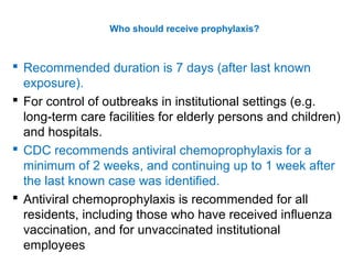  Recommended duration is 7 days (after last known
exposure).
 For control of outbreaks in institutional settings (e.g.
long-term care facilities for elderly persons and children)
and hospitals.
 CDC recommends antiviral chemoprophylaxis for a
minimum of 2 weeks, and continuing up to 1 week after
the last known case was identified.
 Antiviral chemoprophylaxis is recommended for all
residents, including those who have received influenza
vaccination, and for unvaccinated institutional
employees
Who should receive prophylaxis?
 