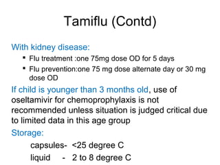 Tamiflu (Contd)
With kidney disease:
 Flu treatment :one 75mg dose OD for 5 days
 Flu prevention:one 75 mg dose alternate day or 30 mg
dose OD
If child is younger than 3 months old, use of
oseltamivir for chemoprophylaxis is not
recommended unless situation is judged critical due
to limited data in this age group
Storage:
capsules- <25 degree C
liquid - 2 to 8 degree C
 