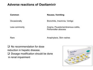 Adverse reactions of Oseltamivir
 No recommendation for dose
reduction in hepatic disease.
 Dosage modification should be done
in renal impairment
Common Nausea, Vomiting
Occasionally Bronchitis, Insomnia, Vertigo
Less commonly Angina, Psuedomembranous colitis,
Peritonsillar abscess
Rare Anaphylaxis, Skin rashes
 