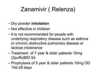 Zanamivir ( Relenza)
– Dry powder inhalation
– Not effective in children
– It is not recommended for people with
underlying respiratory disease such as asthma
or chronic obstructive pulmonary disease or
lactose intolerance
– Treatment of 7 year & older patients 10mg
(2puffs)BID 5d
– Prophylaxis of 5 year & older patients 10mg OD
10d-28 days
 