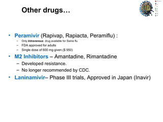 Other drugs…
• Peramivir (Rapivap, Rapiacta, Peramiflu) :
– Only Intravenous drug available for Swine flu
– FDA approved for adults
– Single dose of 600 mg given.($ 950)
• M2 Inhibitors – Amantadine, Rimantadine
– Developed resistance.
– No longer recommended by CDC.
• Laninamivir– Phase III trials, Approved in Japan (Inavir)
 