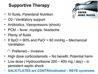 Supportive Therapy
• IV fluids, Parenteral Nutrition
• O2 / Ventilatory support
• Antibiotics, Vasopressors (shock)
• PCM – fever, myalgia, headache
• Plenty of fluids
• If SpO2
< 90% and PaO2
< 60 mmHg – Mechanical
Ventilation
Preferred – Invasive
• High dose corticosteroids – No benefit, Potential harm
• Low dose ( Hydrocortisone 200 – 400 mg / day) – in
persistent septic shock
• SALICYLATES are CONTRAindicated – REYE syndrome
 