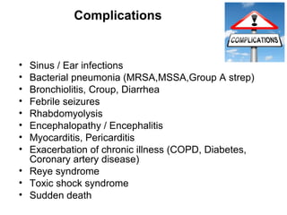 Complications
• Sinus / Ear infections
• Bacterial pneumonia (MRSA,MSSA,Group A strep)
• Bronchiolitis, Croup, Diarrhea
• Febrile seizures
• Rhabdomyolysis
• Encephalopathy / Encephalitis
• Myocarditis, Pericarditis
• Exacerbation of chronic illness (COPD, Diabetes,
Coronary artery disease)
• Reye syndrome
• Toxic shock syndrome
• Sudden death
 
