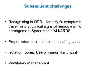 Subsequent challenges
• Recognising in OPD- identify flu symptoms,
travel history, clinical signs of hemodynamic
derangement &pneumonia/ALI/ARDS
• Proper referral to institutions handling cases
• Isolation rooms, Use of masks Hand wash
• Ventilatory management
 