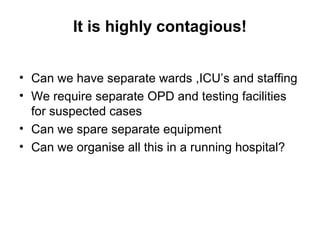 It is highly contagious!
• Can we have separate wards ,ICU’s and staffing
• We require separate OPD and testing facilities
for suspected cases
• Can we spare separate equipment
• Can we organise all this in a running hospital?
 
