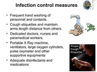 Infection control measures
• Frequent hand washing of
personnel and contacts.
• Cough etiquettes and maintain
arms length distance from others.
• Dedicated doctors, nurses and
paramedical workers.
• Portable X Ray machine,
ventilators, large oxygen cylinders,
pulse oxymeter and other
supportive equipments
• Adequate disinfectants and
medications
 
