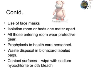 Contd..
• Use of face masks
• Isolation room or beds one meter apart.
• All those entering room wear protective
gear.
• Prophylaxis to health care personnel.
• Waste disposal in biohazard labeled
bags.
• Contact surfaces – wipe with sodium
hypochlorite or 5% bleach
 