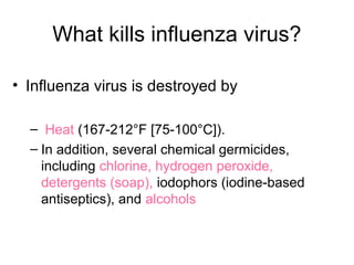 What kills influenza virus?
• Influenza virus is destroyed by
– Heat (167-212°F [75-100°C]).
– In addition, several chemical germicides,
including chlorine, hydrogen peroxide,
detergents (soap), iodophors (iodine-based
antiseptics), and alcohols
 