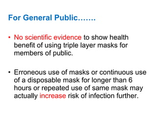 For General Public…….
• No scientific evidence to show health
benefit of using triple layer masks for
members of public.
• Erroneous use of masks or continuous use
of a disposable mask for longer than 6
hours or repeated use of same mask may
actually increase risk of infection further.
 