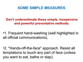 Don't underestimate these simple, inexpensive
and powerful preventative methods.
•1. Frequent hand-washing (well highlighted in
all official communications).
•2. "Hands-off-the-face" approach. Resist all
temptations to touch any part of face (unless
you want to eat, bathe or slap).
SOME SIMPLE MEASURES
 