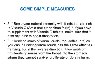 • 5. * Boost your natural immunity with foods that are rich
in Vitamin C (Amla and other citrus fruits). * If you have
to supplement with Vitamin C tablets, make sure that it
also has Zinc to boost absorption.
• 6. * Drink as much of warm liquids (tea, coffee, etc) as
you can. * Drinking warm liquids has the same effect as
gargling, but in the reverse direction. They wash off
proliferating viruses from the throat into the stomach
where they cannot survive, proliferate or do any harm.
SOME SIMPLE MEASURES
 
