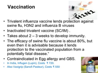 • Trivalent influenza vaccine lends protection against
swine flu, H3N2 and influenza B viruses
• Inactivated trivalent vaccine (SC/IM) .
• Takes about 2 – 3 weeks to develop immunity.
• The efficacy of swine flu vaccine is about 80%, but
even then it is advisable because it lends
protection to the vaccinated population from a
potentially fatal disease.“
• Contraindicated in Egg allergy and GBS.
• In India, Influgen (Lupin), Costs 720.₹
• Also Vaxigrip (Sanofi Pasteur), Costs 550₹
Vaccination
 