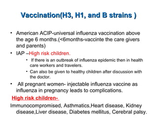 Vaccination(H3, H1, and B strains )Vaccination(H3, H1, and B strains )
• American ACIP-universal influenza vaccination above
the age 6 months.(<6months-vaccinte the care givers
and parents)
• IAP –High risk children.
• If there is an outbreak of influenza epidemic then in health
care workers and travelers.
• Can also be given to healthy children after discussion with
the doctor.
• All pregnant women- injectable influenza vaccine as
influenza in pregnancy leads to complications.
High risk children-
Immunocompromised, Asthmatics,Heart disease, Kidney
disease,Liver disease, Diabetes mellitus, Cerebral palsy.
 