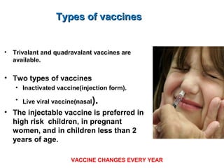 Types of vaccinesTypes of vaccines
• Trivalant and quadravalant vaccines are
available.
• Two types of vaccines
• Inactivated vaccine(injection form).
• Live viral vaccine(nasal).
• The injectable vaccine is preferred in
high risk children, in pregnant
women, and in children less than 2
years of age.
VACCINE CHANGES EVERY YEAR
 