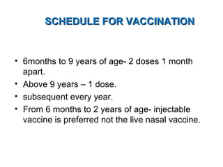 SCHEDULE FOR VACCINATIONSCHEDULE FOR VACCINATION
• 6months to 9 years of age- 2 doses 1 month
apart.
• Above 9 years – 1 dose.
• subsequent every year.
• From 6 months to 2 years of age- injectable
vaccine is preferred not the live nasal vaccine.
 