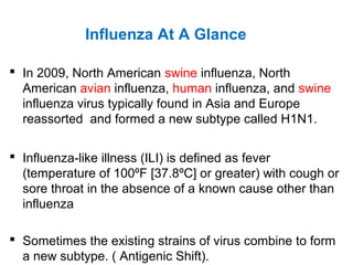  In 2009, North American swine influenza, North
American avian influenza, human influenza, and swine
influenza virus typically found in Asia and Europe
reassorted and formed a new subtype called H1N1.
 Influenza-like illness (ILI) is defined as fever
(temperature of 100ºF [37.8ºC] or greater) with cough or
sore throat in the absence of a known cause other than
influenza
 Sometimes the existing strains of virus combine to form
a new subtype. ( Antigenic Shift).
Influenza At A Glance
 