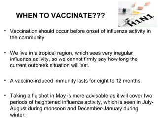• Vaccination should occur before onset of influenza activity in
the community
• We live in a tropical region, which sees very irregular
influenza activity, so we cannot firmly say how long the
current outbreak situation will last.
• A vaccine-induced immunity lasts for eight to 12 months.
• Taking a flu shot in May is more advisable as it will cover two
periods of heightened influenza activity, which is seen in July-
August during monsoon and December-January during
winter.
WHEN TO VACCINATE???
 