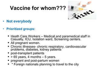 • Not everybody
• Prioritized groups:
 Heath Care Workers – Medical and paramedical staff in
Casualty, ICU, Isolation ward, Screening centers.
 All pregnant women.
 Chronic illnesses- chronic respiratory, cardiovascular
problems, diabetes, kidney patients
 post-transplant patients
 > 65 years, 4 months – 5 years.
 pregnant and post-partum women
 * Foreign nationals planning to travel to the city
Vaccine for whom???
 