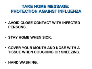 TAKE HOME MESSAGE:TAKE HOME MESSAGE:
PROTECTION AGAINST INFLUENZAPROTECTION AGAINST INFLUENZA
• AVOID CLOSE CONTACT WITH INFECTED
PERSONS.
• STAY HOME WHEN SICK.
• COVER YOUR MOUTH AND NOSE WITH A
TISSUE WHEN COUGHING OR SNEEZING.
• HAND WASHING.
 