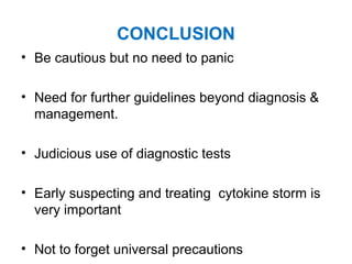 CONCLUSION
• Be cautious but no need to panic
• Need for further guidelines beyond diagnosis &
management.
• Judicious use of diagnostic tests
• Early suspecting and treating cytokine storm is
very important
• Not to forget universal precautions
 