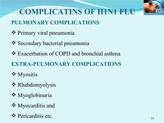 PULMONARY COMPLICATIONS Primary viral pneumonia Secondary bacterial pneumonia Exacerbation of COPD and bronchial asthma EXTRA-PULMONARY COMPLICATIONS Myositis Rhabdomyolysis Myoglobinuria Myocarditis and Pericarditis etc. COMPLICATINS OF H1N1 FLU 