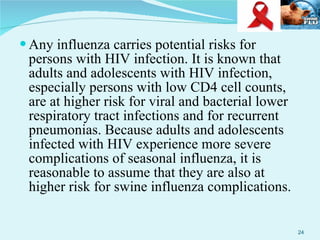 Any influenza carries potential risks for persons with HIV infection. It is known that adults and adolescents with HIV infection, especially persons with low CD4 cell counts, are at higher risk for viral and bacterial lower respiratory tract infections and for recurrent pneumonias. Because adults and adolescents infected with HIV experience more severe complications of seasonal influenza, it is reasonable to assume that they are also at higher risk for swine influenza complications. 