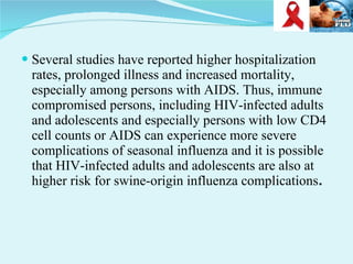 Several studies have reported higher hospitalization rates, prolonged illness and increased mortality, especially among persons with AIDS. Thus, immune compromised persons, including HIV-infected adults and adolescents and especially persons with low CD4 cell counts or AIDS can experience more severe complications of seasonal influenza and it is possible that HIV-infected adults and adolescents are also at higher risk for swine-origin influenza complications . 