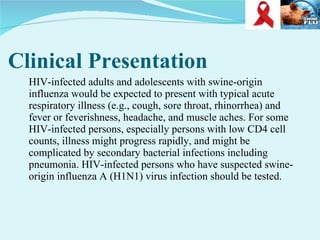 Clinical Presentation HIV-infected adults and adolescents with swine-origin influenza would be expected to present with typical acute respiratory illness (e.g., cough, sore throat, rhinorrhea) and fever or feverishness, headache, and muscle aches. For some HIV-infected persons, especially persons with low CD4 cell counts, illness might progress rapidly, and might be complicated by secondary bacterial infections including pneumonia. HIV-infected persons who have suspected swine-origin influenza A (H1N1) virus infection should be tested. 