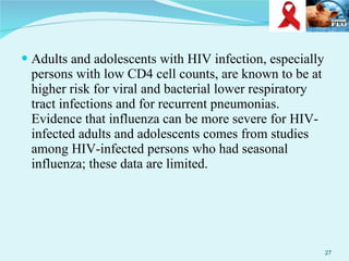Adults and adolescents with HIV infection, especially persons with low CD4 cell counts, are known to be at higher risk for viral and bacterial lower respiratory tract infections and for recurrent pneumonias. Evidence that influenza can be more severe for HIV-infected adults and adolescents comes from studies among HIV-infected persons who had seasonal influenza; these data are limited.  