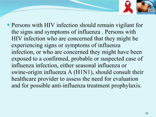 Persons with HIV infection should remain vigilant for the signs and symptoms of influenza . Persons with HIV infection who are concerned that they might be experiencing signs or symptoms of influenza infection, or who are concerned they might have been exposed to a confirmed, probable or suspected case of influenza infection, either seasonal influenza or swine-origin influenza A (H1N1), should consult their healthcare provider to assess the need for evaluation and for possible anti-influenza treatment prophylaxis. 