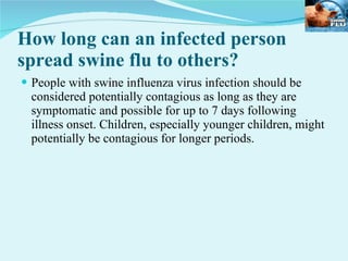 How long can an infected person spread swine flu to others?  People with swine influenza virus infection should be considered potentially contagious as long as they are symptomatic and possible for up to 7 days following illness onset. Children, especially younger children, might potentially be contagious for longer periods.  
