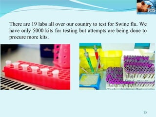 There are 19 labs all over our country to test for Swine flu. We have only 5000 kits for testing but attempts are being done to procure more kits. 