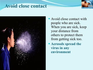 Avoid close contact Avoid close contact with people who are sick. When you are sick, keep your distance from others to protect them from getting sick too. Aerosols spread the virus in any environment  
