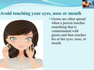 Avoid touching your eyes, nose or mouth Germs are often spread when a person touches something that is contaminated with germs and then touches his or her eyes, nose, or mouth.  