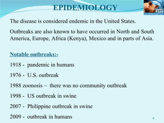 EPIDEMIOLOGY The disease is considered endemic in the United States. Outbreaks are also known to have occurred in North and South America, Europe, Africa (Kenya), Mexico and in parts of Asia. Notable outbreaks:- 1918 -  pandemic in humans 1976 -  U.S. outbreak 1988 zoonosis –  there was no community outbreak 1998 -  US outbreak in swine 2007 -  Philippine outbreak in swine 2009 -  outbreak in humans 