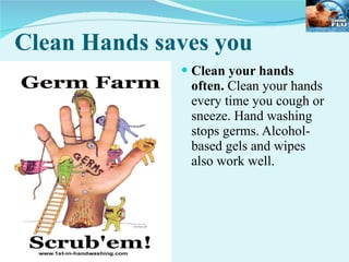 Clean Hands saves you Clean your hands often.  Clean your hands every time you cough or sneeze. Hand washing stops germs. Alcohol-based gels and wipes also work well. 