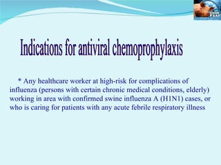 * Any healthcare worker at high-risk for complications of influenza (persons with certain chronic medical conditions, elderly) working in area with confirmed swine influenza A (H1N1) cases, or who is caring for patients with any acute febrile respiratory illness Indications for antiviral chemoprophylaxis 