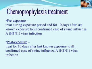 Pre-exposure  –  treat during exposure period and for 10 days after last known exposure to ill confirmed case of swine influenza A (H1N1) virus infection Post-exposure  –  treat for 10 days after last known exposure to ill confirmed case of swine influenza A (H1N1) virus infection Chemoprophylaxis treatment 