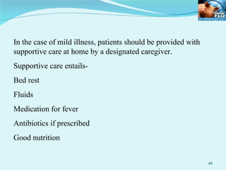 In the case of mild illness, patients should be provided with supportive care at home by a designated caregiver. Supportive care entails- Bed rest Fluids Medication for fever Antibiotics if prescribed Good nutrition 