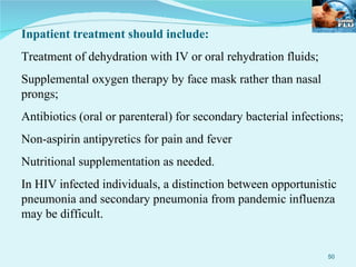 Inpatient treatment should include: Treatment of dehydration with IV or oral rehydration fluids; Supplemental oxygen therapy by face mask rather than nasal prongs; Antibiotics (oral or parenteral) for secondary bacterial infections; Non-aspirin antipyretics for pain and fever Nutritional supplementation as needed. In HIV infected individuals, a distinction between opportunistic pneumonia and secondary pneumonia from pandemic influenza may be difficult. 