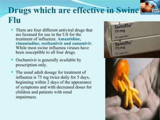 Drugs which are effective in Swine Flu There are four different antiviral drugs that are licensed for use in the US for the treatment of influenza:  Amantidine, rimantadine, oseltamivir and zanamivir . While most swine influenza viruses have been susceptible to all four drugs. Oseltamivir is generally available by prescription only. The usual adult dosage for treatment of influenza is 75 mg twice daily for 5 days, beginning within 2 days of the appearance of symptoms and with decreased doses for children and patients with renal impairme nt. 