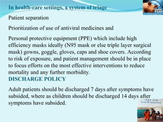 In health-care settings, a system of triage  Patient separation  Prioritization of use of antiviral medicines and  Personal protective equipment (PPE) which include high efficiency masks ideally (N95 mask or else triple layer surgical mask) gowns, goggle, gloves, caps and shoe covers. According to risk of exposure, and patient management should be in place to focus efforts on the most effective interventions to reduce mortality and any further morbidity.  DISCHARGE POLICY Adult patients should be discharged 7 days after symptoms have subsided, where as children should be discharged 14 days after symptoms have subsided. 