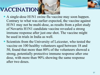 VACCINATION A single-dose H1N1 swine flu vaccine may soon happen. Contrary to what was earlier expected, the vaccine against H1N1 may not be multi-dose, as results from a pilot study of Novartis H1N1 candidate vaccine revealed a strong immune response after just one shot. The vaccine might be used in trials in India as well. Scientists from the University of Leicester, who tested the vaccine on 100 healthy volunteers aged between 18 and 50, found that more than 80% of the volunteers showed a strong, potentially protective immune response after one dose, with more than 90% showing the same response after two doses. 