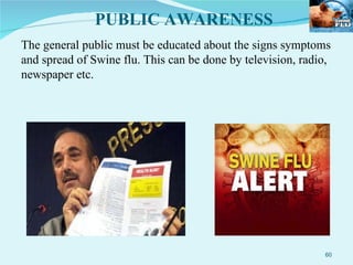 The general public must be educated about the signs symptoms and spread of Swine flu. This can be done by television, radio, newspaper etc. PUBLIC AWARENESS 