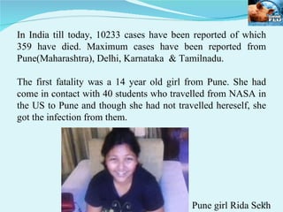 In India till today, 10233 cases have been reported of which 359 have died. Maximum cases have been reported from Pune(Maharashtra), Delhi, Karnataka  & Tamilnadu. The first fatality was a 14 year old girl from Pune. She had come in contact with 40 students who travelled from NASA in the US to Pune and though she had not travelled hereself, she got the infection from them. Pune girl Rida Sekh 