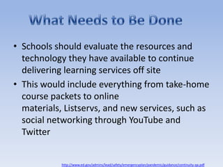 Schools should evaluate the resources and technology they have available to continue delivering learning services off siteThis would include everything from take-home course packets to online materials, Listservs, and new services, such as social networking through YouTube and TwitterWhat Needs to Be Donehttp://www.ed.gov/admins/lead/safety/emergencyplan/pandemic/guidance/continuity-qa.pdf